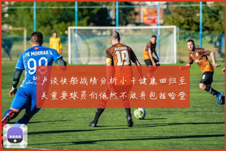 卢谈快船战绩分析小卡健康回归至关重要球员们依然不放弃包括哈登在内的努力