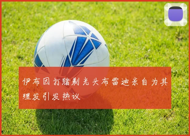 伊布因打赌剃光头布雷迪亲自为其理发引发热议