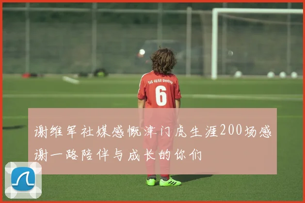 谢维军社媒感慨津门虎生涯200场感谢一路陪伴与成长的你们