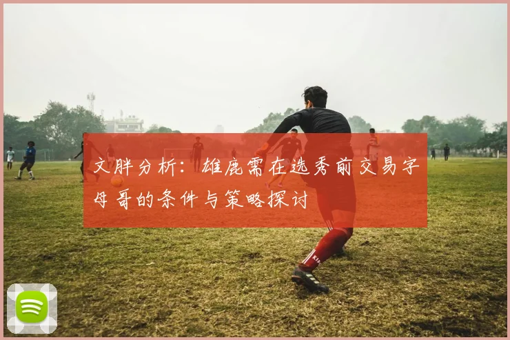 文胖分析：雄鹿需在选秀前交易字母哥的条件与策略探讨