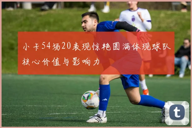 小卡54场20表现惊艳圆满体现球队核心价值与影响力