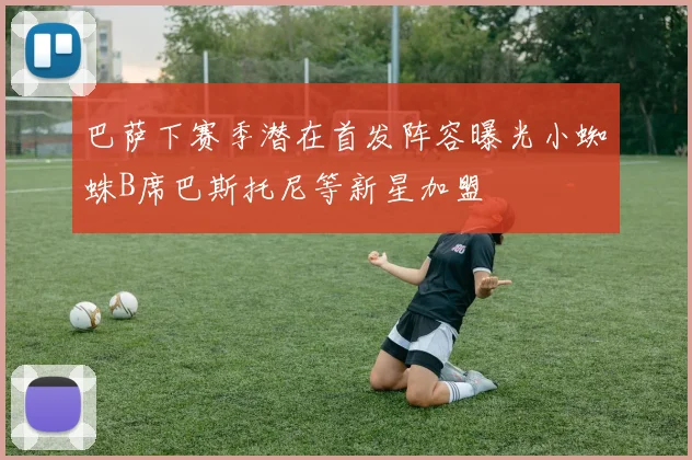 巴萨下赛季潜在首发阵容曝光小蜘蛛B席巴斯托尼等新星加盟