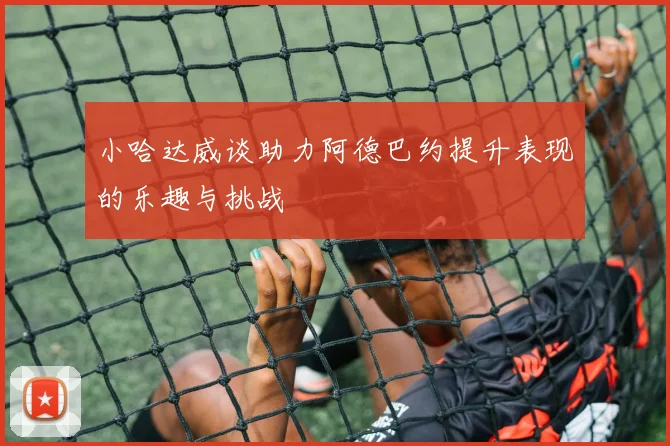 小哈达威谈助力阿德巴约提升表现的乐趣与挑战