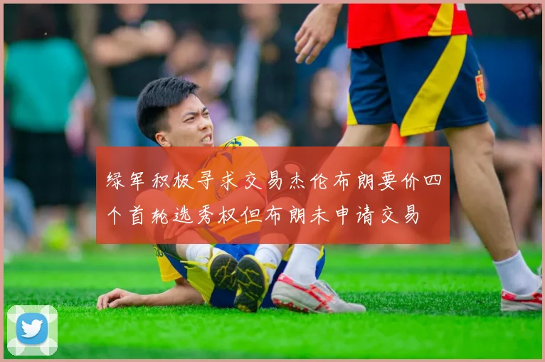 绿军积极寻求交易杰伦布朗要价四个首轮选秀权但布朗未申请交易