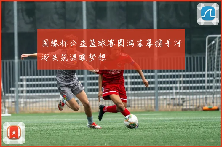 国缘杯公益篮球赛圆满落幕携手河海共筑温暖梦想