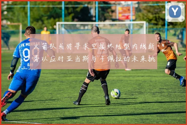 火箭队或将寻求空接终结型内线新秀以应对亚当斯与卡佩拉的未来挑战