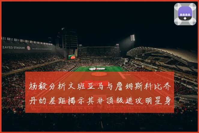 杨毅分析文班亚马与詹姆斯科比乔丹的差距揭示其非顶级进攻明星身份