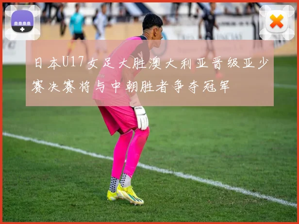 日本U17女足大胜澳大利亚晋级亚少赛决赛将与中朝胜者争夺冠军