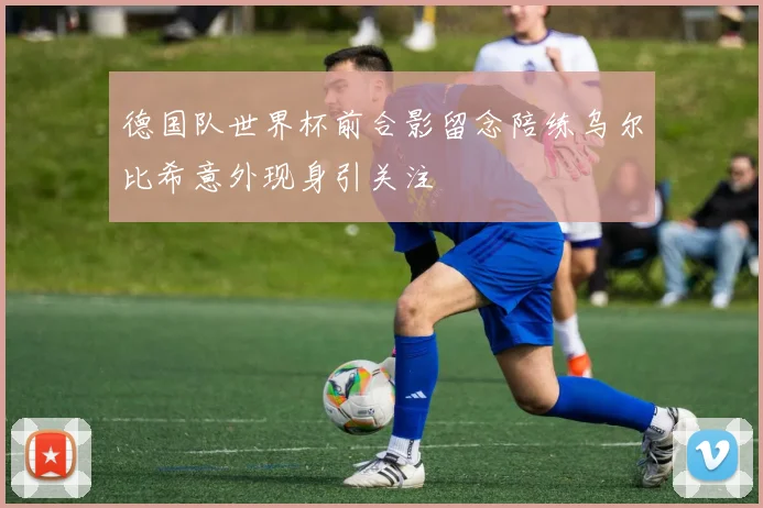 德国队世界杯前合影留念陪练乌尔比希意外现身引关注