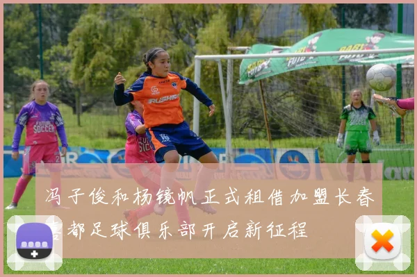 冯子俊和杨镜帆正式租借加盟长春喜都足球俱乐部开启新征程