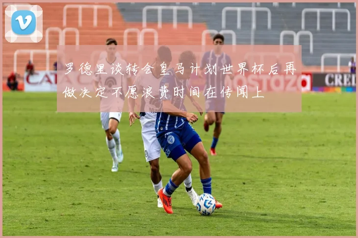 罗德里谈转会皇马计划世界杯后再做决定不愿浪费时间在传闻上