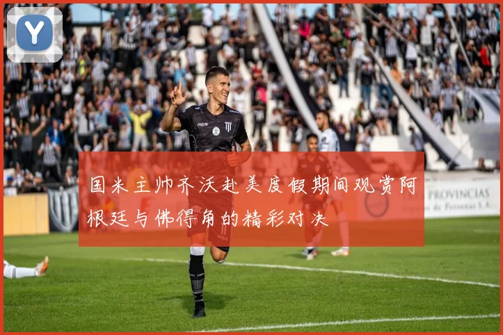 国米主帅齐沃赴美度假期间观赏阿根廷与佛得角的精彩对决