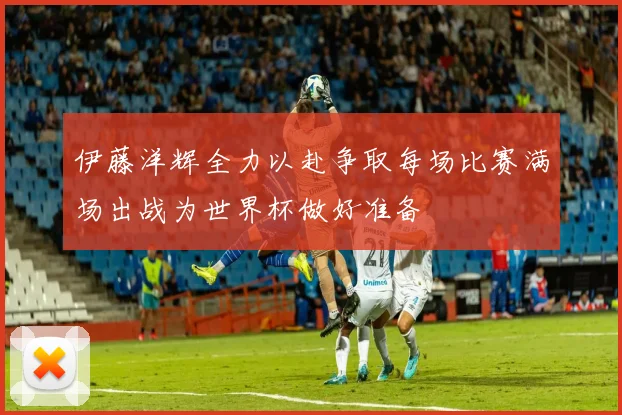 伊藤洋辉全力以赴争取每场比赛满场出战为世界杯做好准备