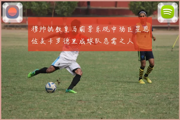 穆帅执教皇马前景乐观中场巨星恩佐麦卡罗德里成球队急需之人