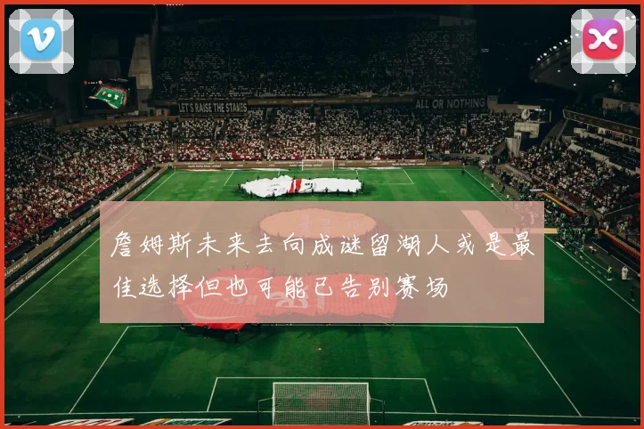 詹姆斯未来去向成谜留湖人或是最佳选择但也可能已告别赛场