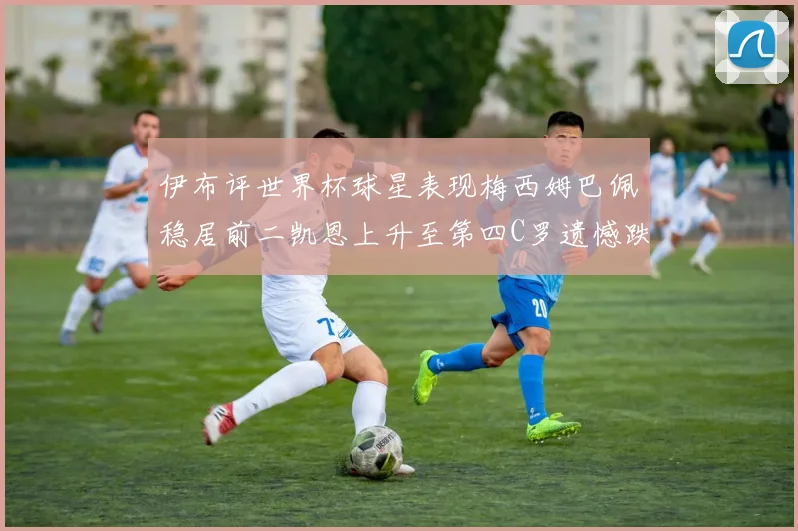 伊布评世界杯球星表现梅西姆巴佩稳居前二凯恩上升至第四C罗遗憾跌出前十