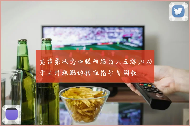 克雷桑状态回暖两场打入五球归功于主帅韩鹏的精准指导与调教