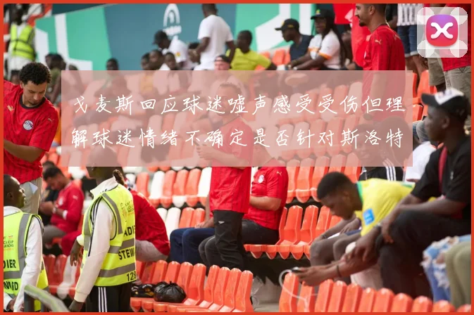 戈麦斯回应球迷嘘声感受受伤但理解球迷情绪不确定是否针对斯洛特